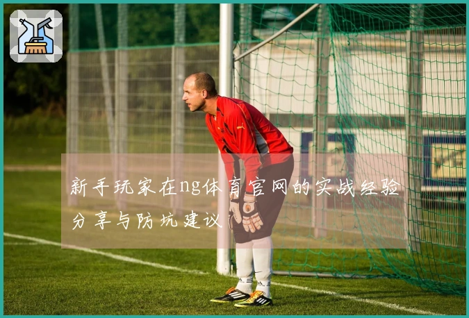 新手玩家在ng体育官网的实战经验分享与防坑建议
