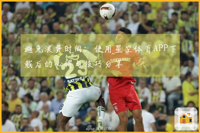 避免浪费时间：使用星空体育APP下载后的心得与技巧分享