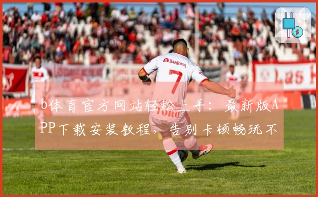 b体育官方网站轻松上手：最新版APP下载安装教程，告别卡顿畅玩不停