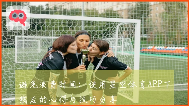 避免浪费时间：使用星空体育APP下载后的心得与技巧分享