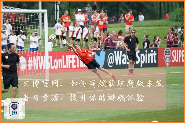 火博官网：如何高效获取新版本装备与资源，提升你的游戏体验
